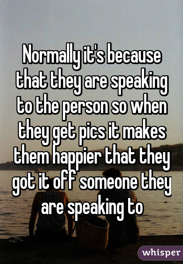 Normally it's because that they are speaking to the person so when they get pics it makes them happier that they got it off someone they are speaking to