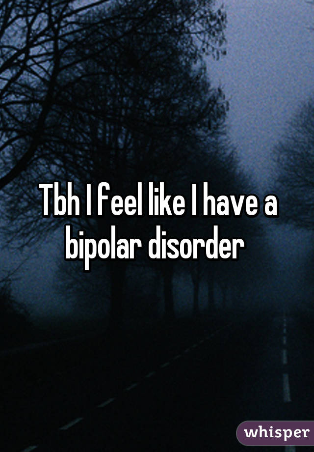 Tbh I feel like I have a bipolar disorder 