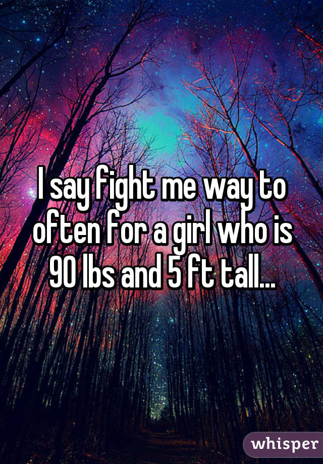 I say fight me way to often for a girl who is 90 lbs and 5 ft tall...