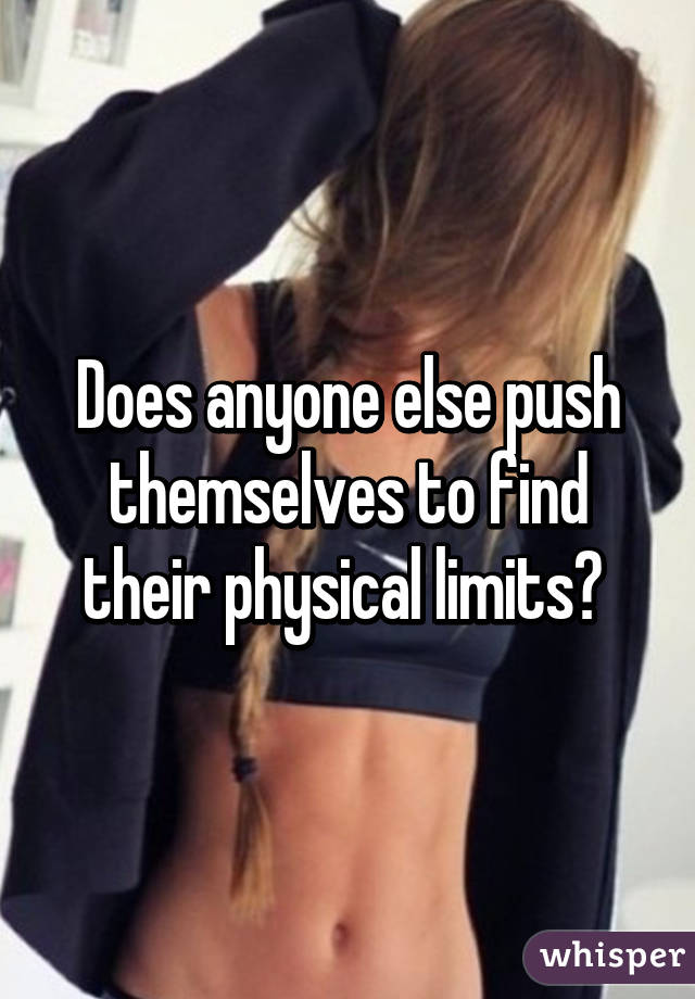 Does anyone else push themselves to find their physical limits? 