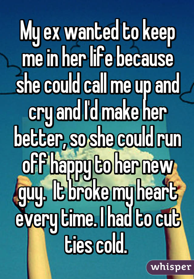 My ex wanted to keep me in her life because she could call me up and cry and I'd make her better, so she could run off happy to her new guy.  It broke my heart every time. I had to cut ties cold. 