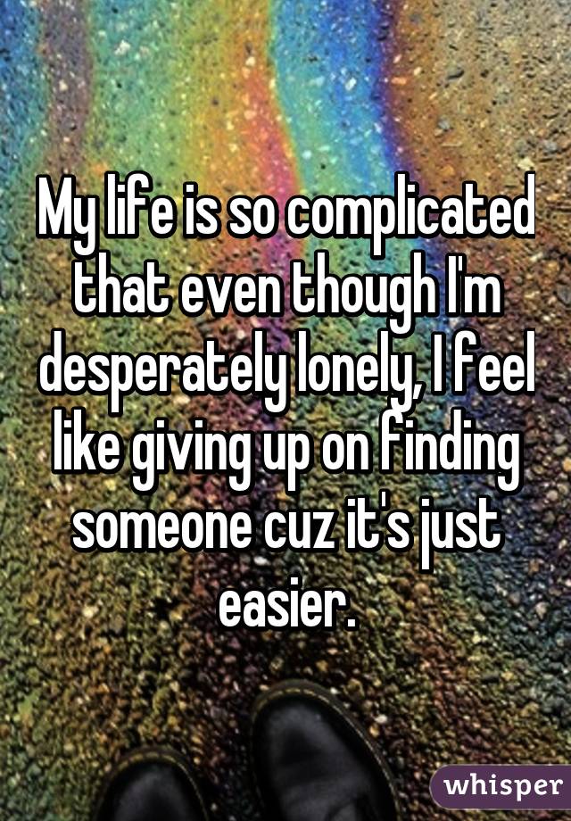 My life is so complicated that even though I'm desperately lonely, I feel like giving up on finding someone cuz it's just easier.