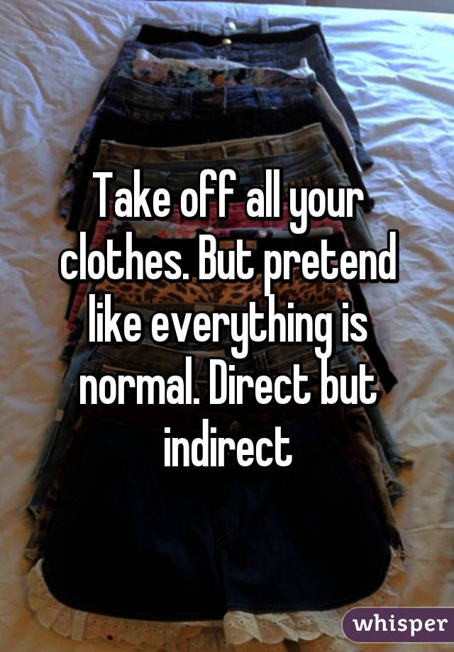 Take off all your clothes. But pretend like everything is normal. Direct but indirect