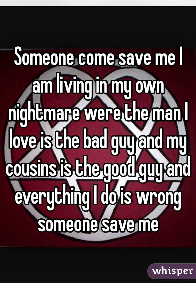 Someone come save me I am living in my own nightmare were the man I love is the bad guy and my cousins is the good guy and everything I do is wrong someone save me 