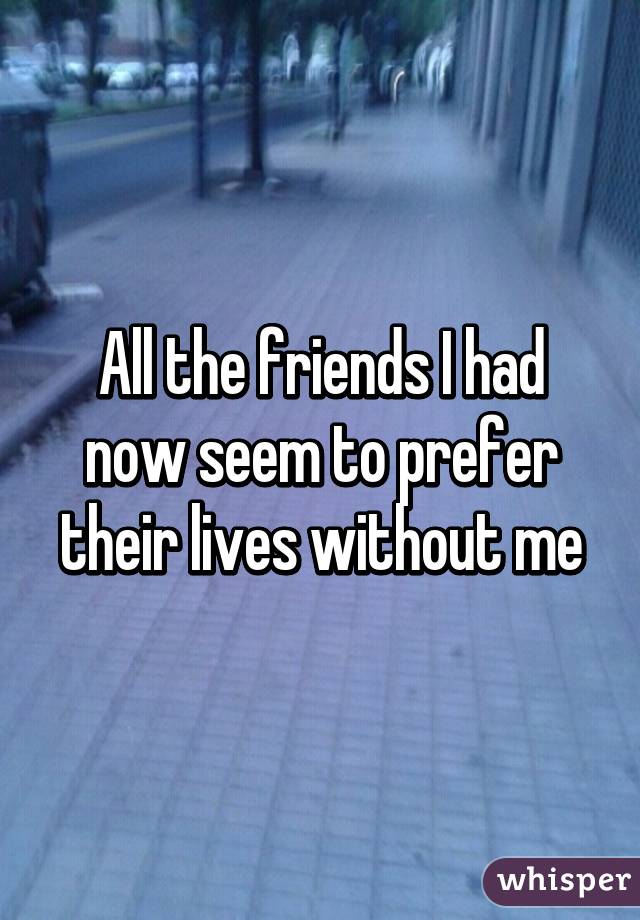 All the friends I had now seem to prefer their lives without me