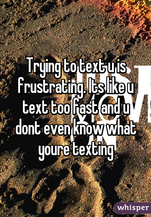 Trying to text u is frustrating. Its like u text too fast and u dont even know what youre texting