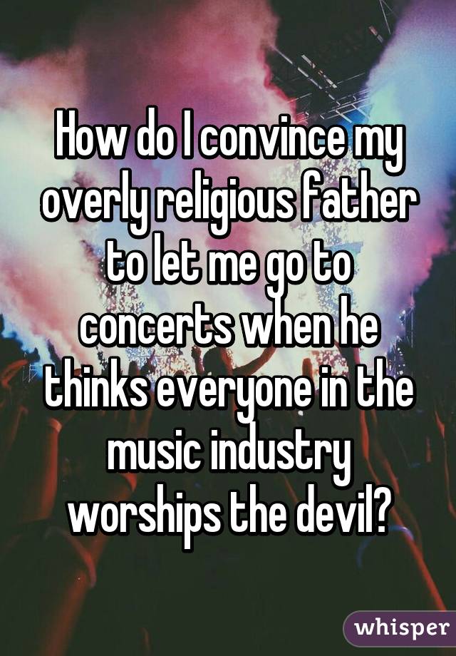 How do I convince my overly religious father to let me go to concerts when he thinks everyone in the music industry worships the devil?