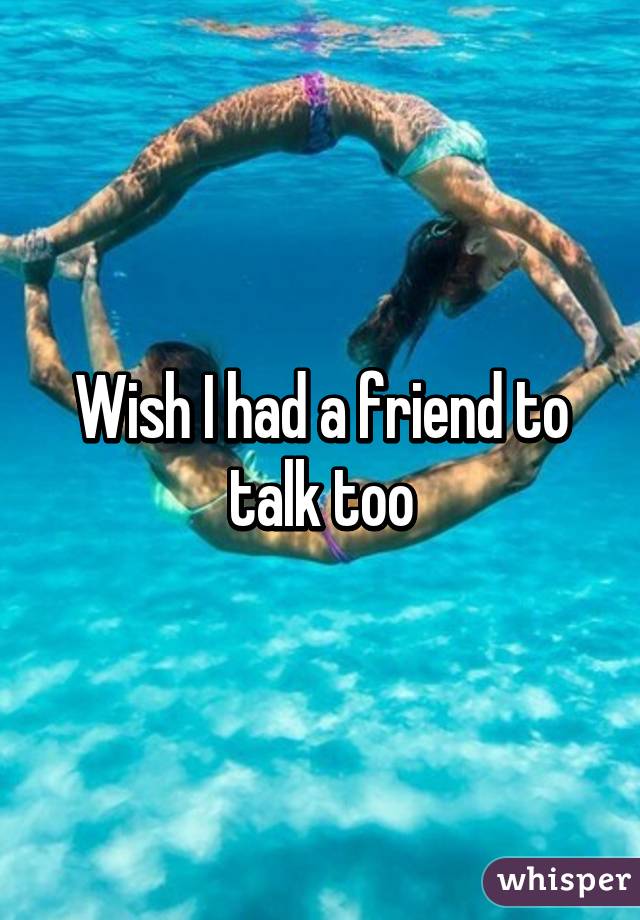 Wish I had a friend to talk too