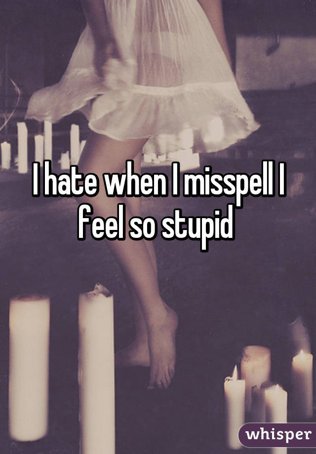 I hate when I misspell I feel so stupid 
