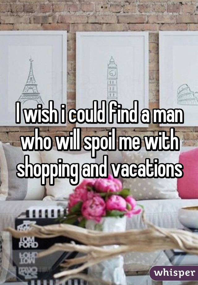 I wish i could find a man who will spoil me with shopping and vacations