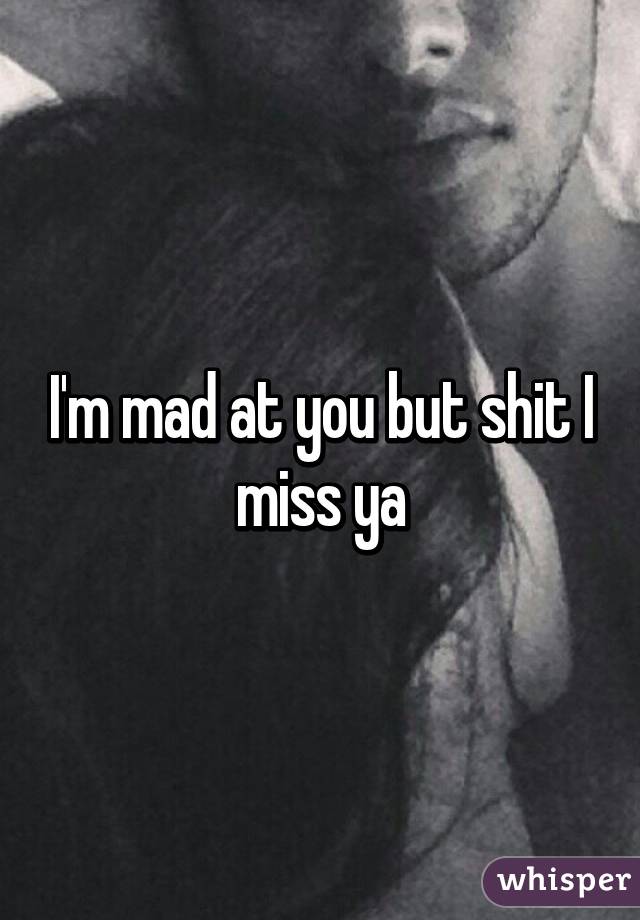 I'm mad at you but shit I miss ya