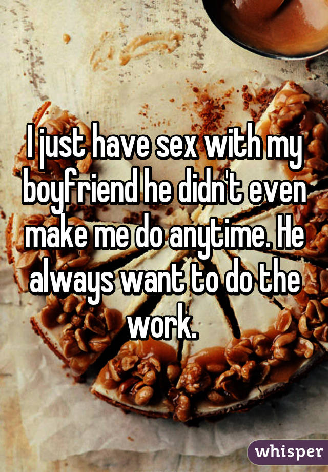 I just have sex with my boyfriend he didn't even make me do anytime. He always want to do the work. 