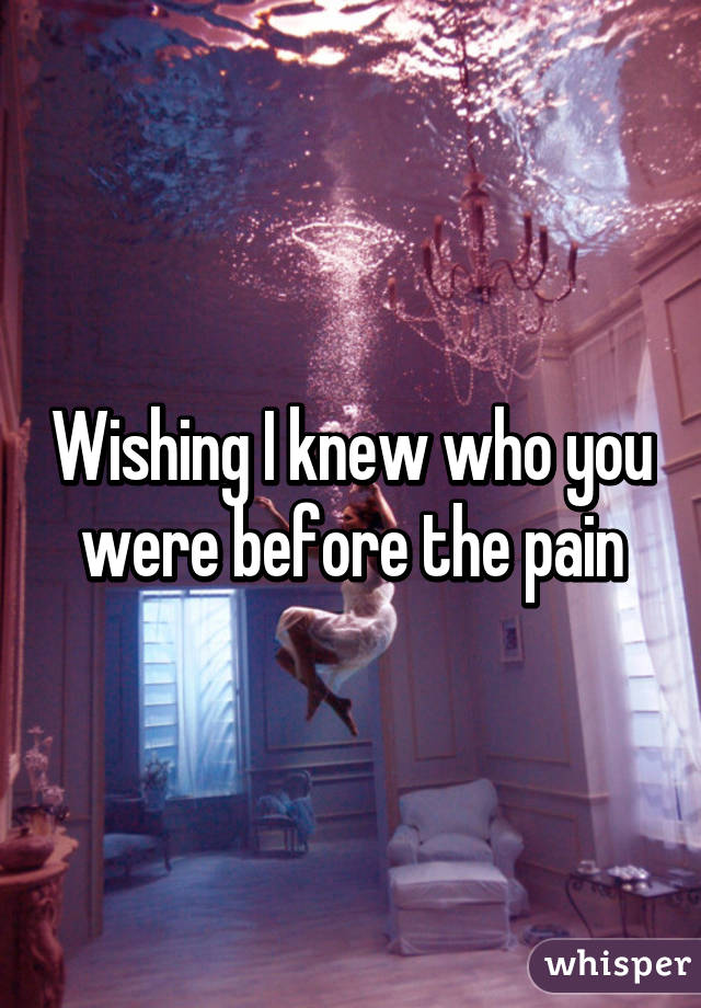 Wishing I knew who you were before the pain