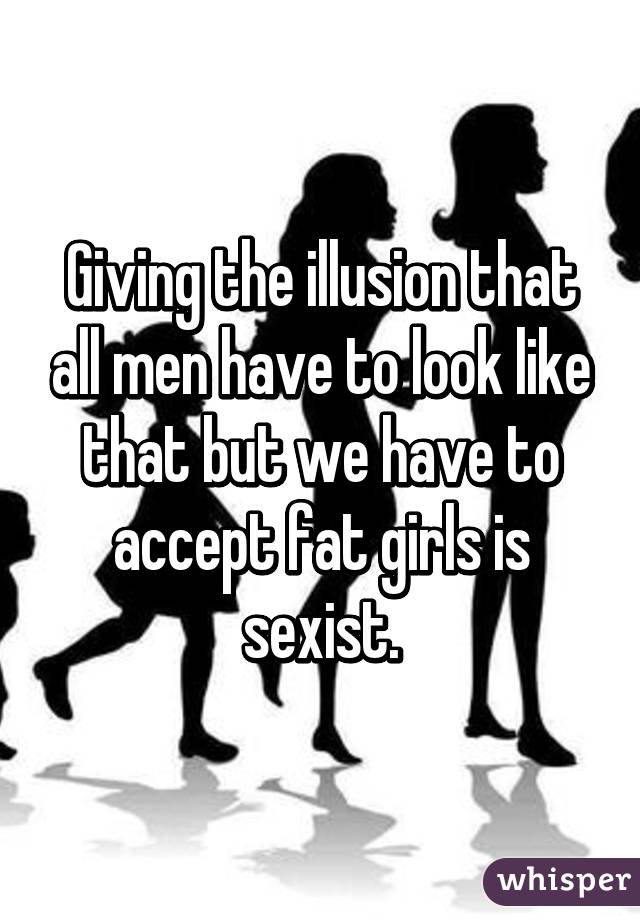 Giving the illusion that all men have to look like that but we have to accept fat girls is sexist.