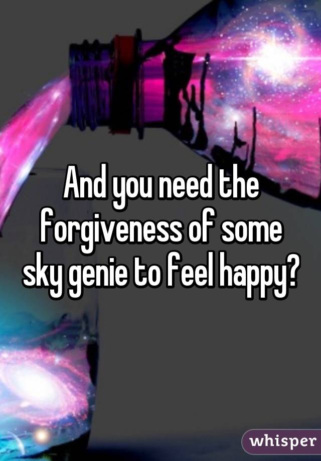 And you need the forgiveness of some sky genie to feel happy?