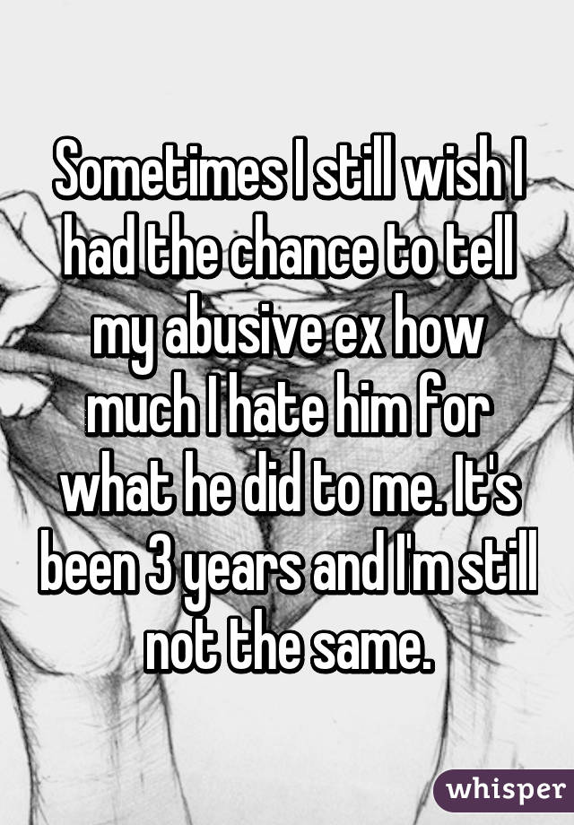 Sometimes I still wish I had the chance to tell my abusive ex how much I hate him for what he did to me. It's been 3 years and I'm still not the same.