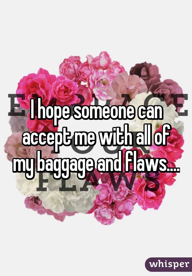 I hope someone can accept me with all of my baggage and flaws....