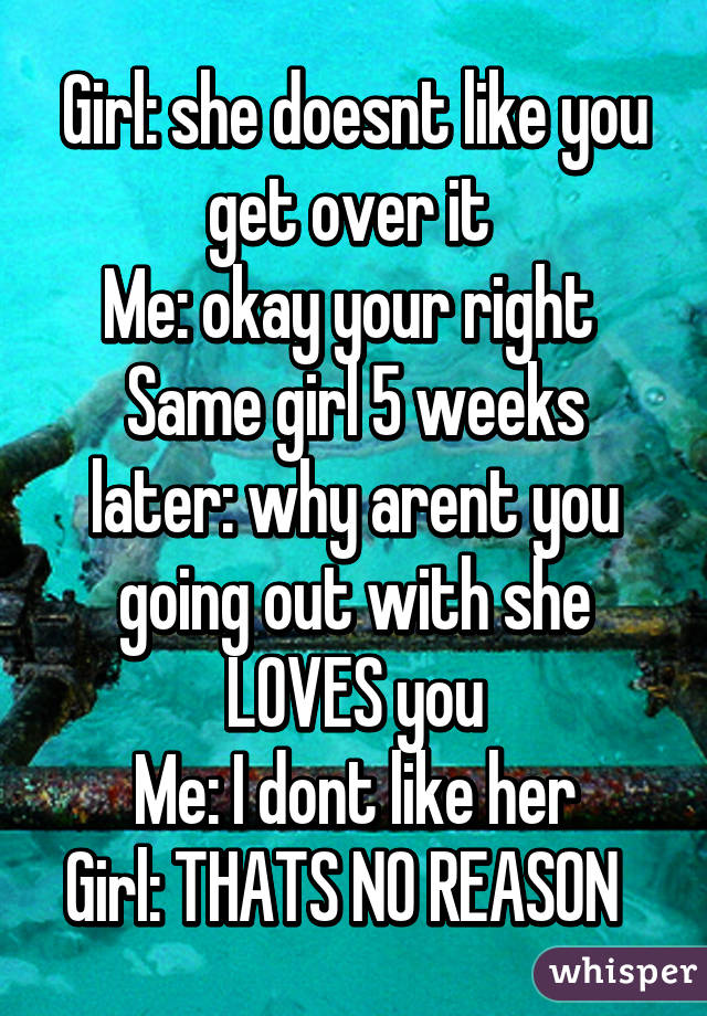 Girl: she doesnt like you get over it 
Me: okay your right 
Same girl 5 weeks later: why arent you going out with she LOVES you
Me: I dont like her
Girl: THATS NO REASON  