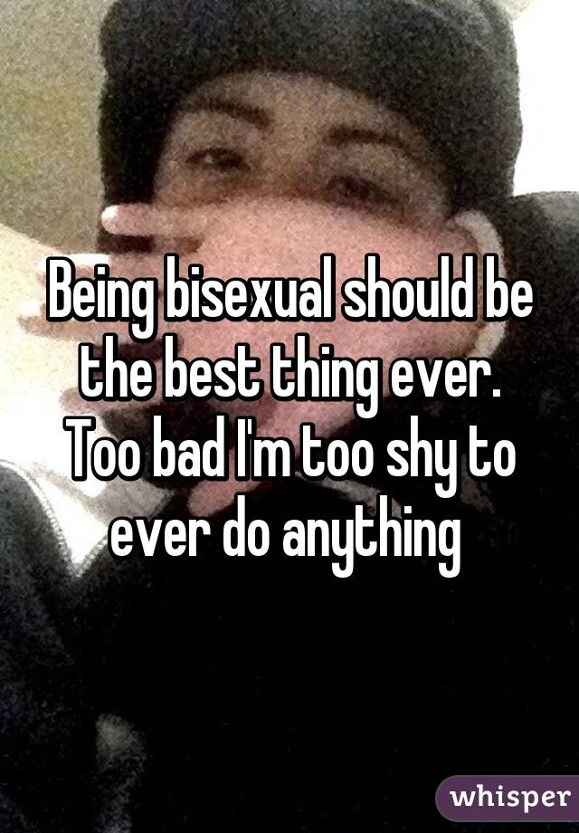 Being bisexual should be the best thing ever. Too bad I'm too shy to ever do anything 