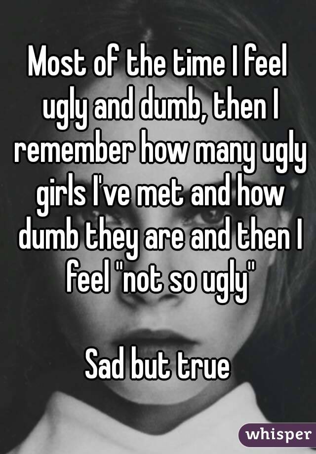 Most of the time I feel ugly and dumb, then I remember how many ugly girls I've met and how dumb they are and then I feel "not so ugly"

Sad but true