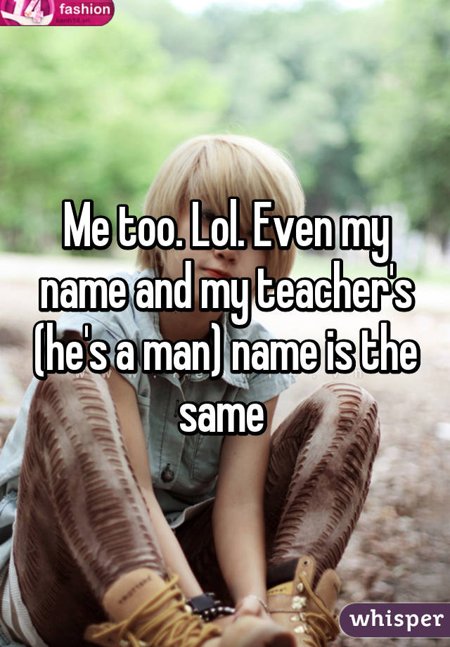 Me too. Lol. Even my name and my teacher's (he's a man) name is the same 