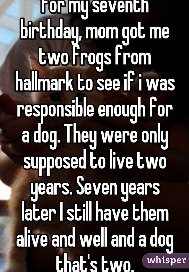 For my seventh birthday, mom got me two frogs from hallmark to see if i was responsible enough for a dog. They were only supposed to live two years. Seven years later I still have them alive and well and a dog that's two.