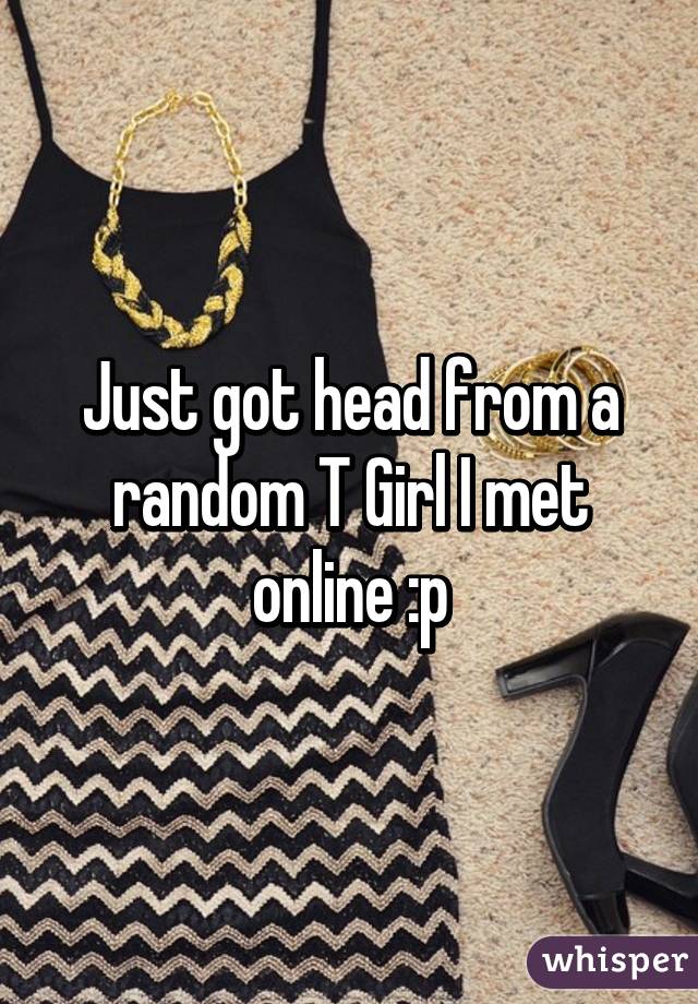 Just got head from a random T Girl I met online :p