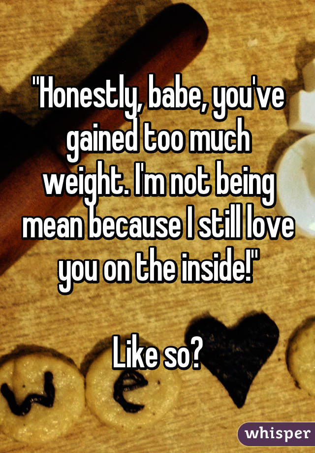 "Honestly, babe, you've gained too much weight. I'm not being mean because I still love you on the inside!"

Like so?