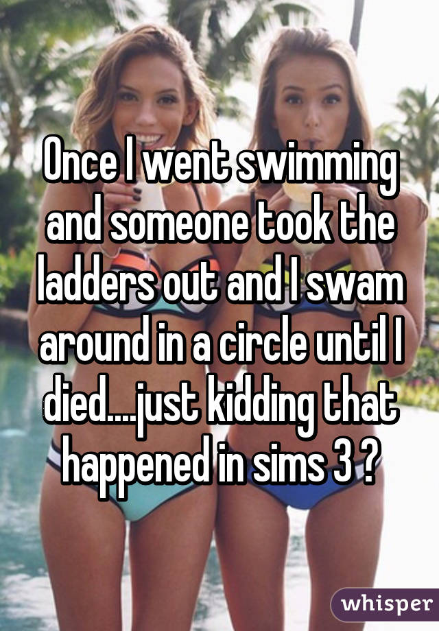 Once I went swimming and someone took the ladders out and I swam around in a circle until I died....just kidding that happened in sims 3 💥