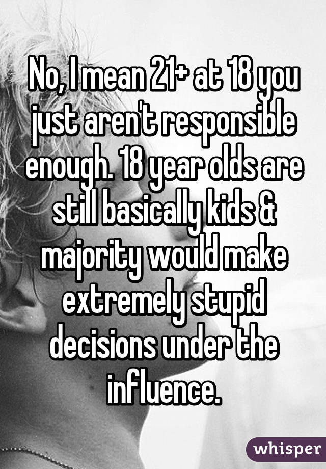 No, I mean 21+ at 18 you just aren't responsible enough. 18 year olds are still basically kids & majority would make extremely stupid decisions under the influence.