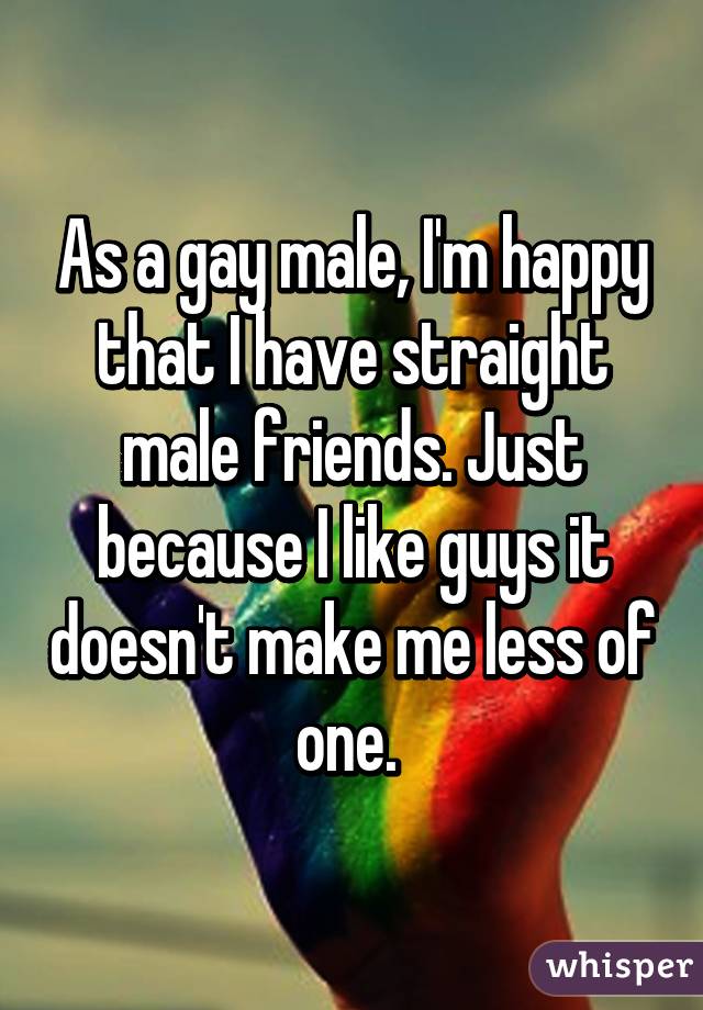 As a gay male, I'm happy that I have straight male friends. Just because I like guys it doesn't make me less of one. 