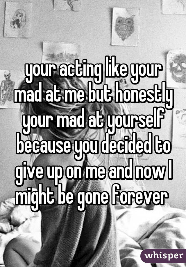 your acting like your mad at me but honestly your mad at yourself because you decided to give up on me and now I might be gone forever 