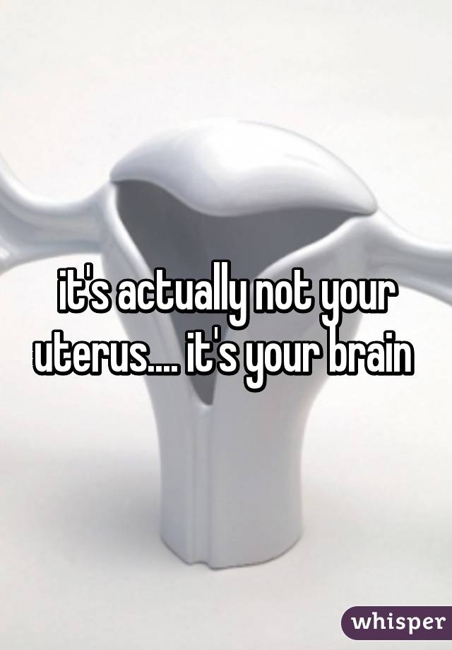 it's actually not your uterus.... it's your brain 