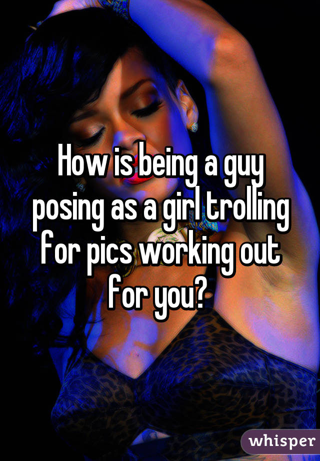 How is being a guy posing as a girl trolling for pics working out for you? 