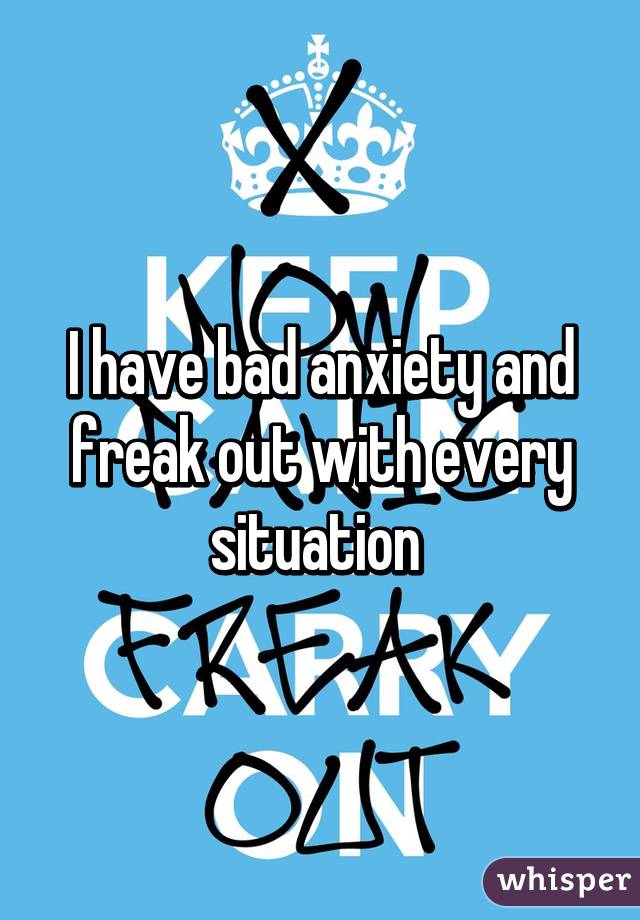 I have bad anxiety and freak out with every situation 