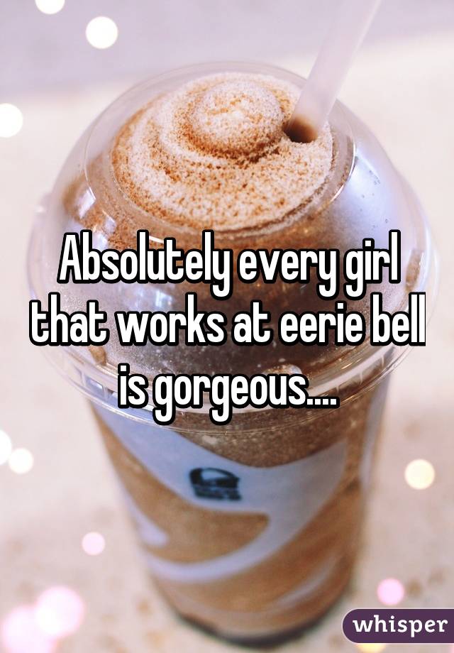 Absolutely every girl that works at eerie bell is gorgeous....