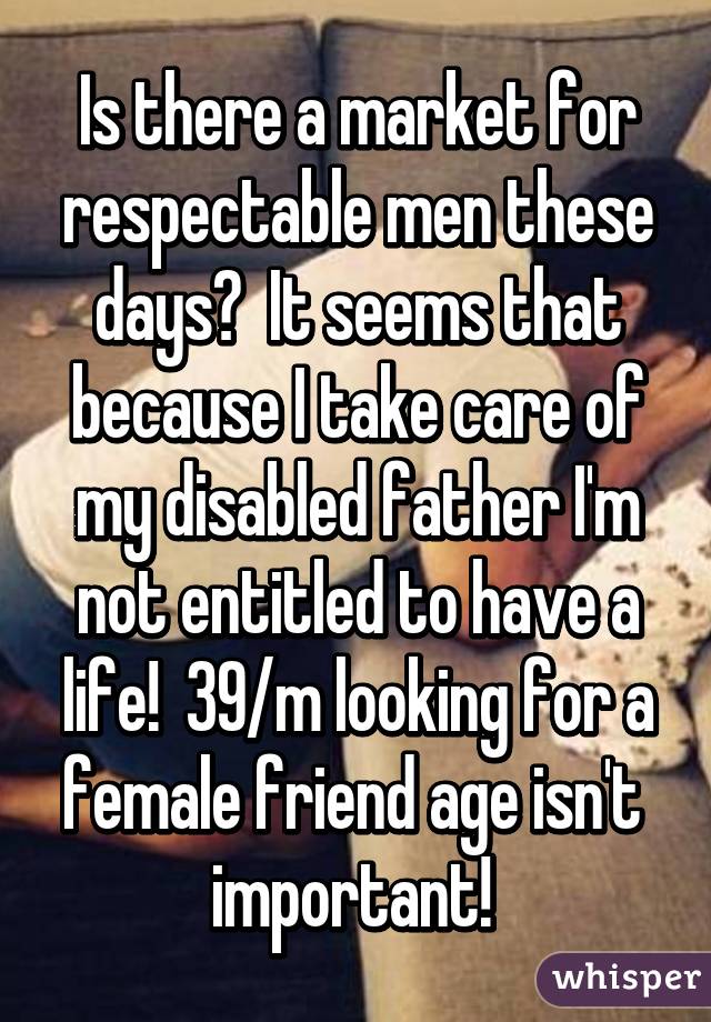 Is there a market for respectable men these days?  It seems that because I take care of my disabled father I'm not entitled to have a life!  39/m looking for a female friend age isn't  important! 