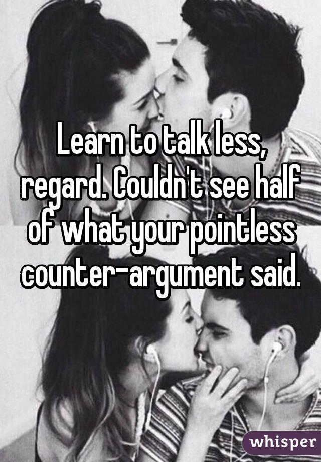 Learn to talk less, regard. Couldn't see half of what your pointless counter-argument said.
