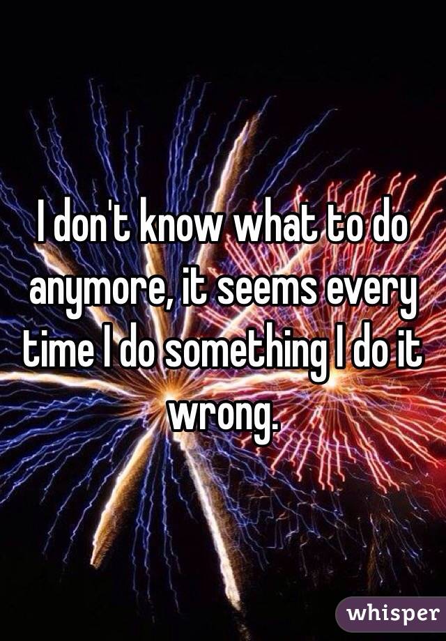 I don't know what to do anymore, it seems every time I do something I do it wrong. 