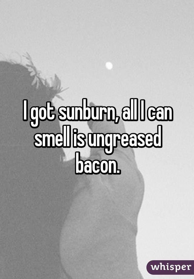 I got sunburn, all I can smell is ungreased bacon.