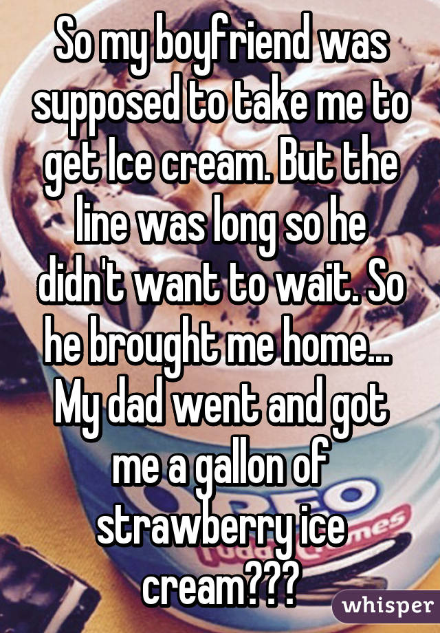 So my boyfriend was supposed to take me to get Ice cream. But the line was long so he didn't want to wait. So he brought me home... 
My dad went and got me a gallon of strawberry ice cream👍🏻🍦