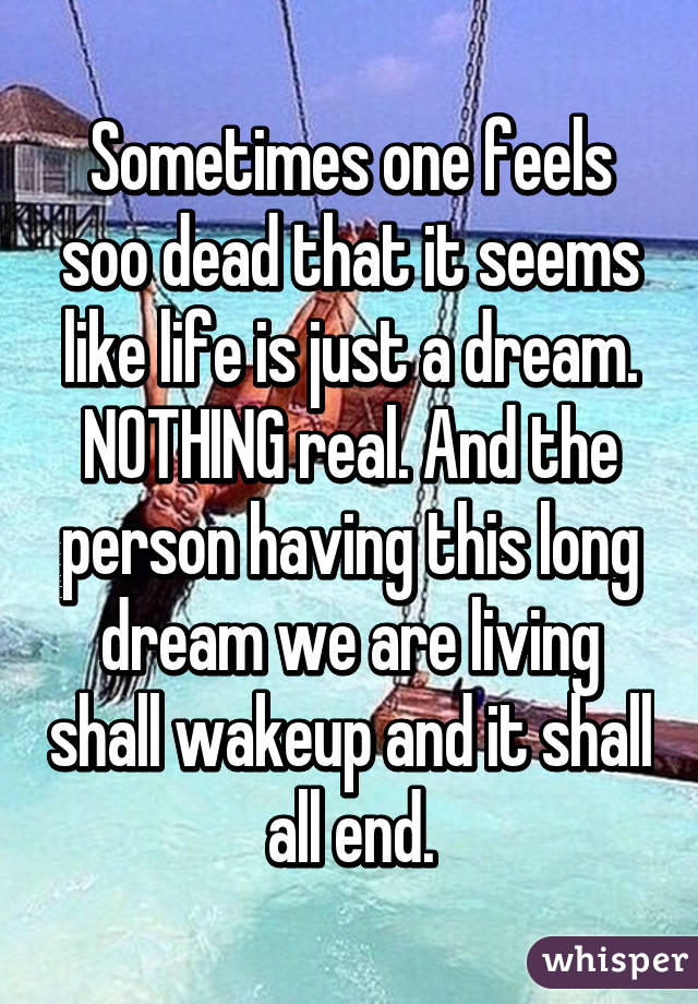 Sometimes one feels soo dead that it seems like life is just a dream. NOTHING real. And the person having this long dream we are living shall wakeup and it shall all end.