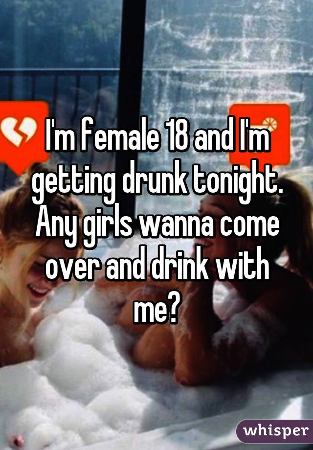 I'm female 18 and I'm getting drunk tonight. Any girls wanna come over and drink with me?