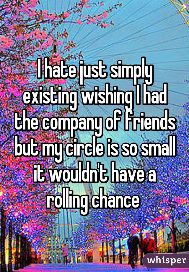 I hate just simply existing wishing I had the company of friends but my circle is so small it wouldn't have a rolling chance 