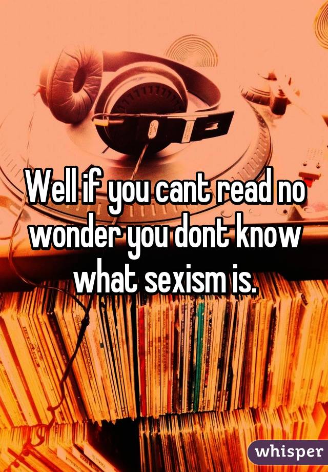 Well if you cant read no wonder you dont know what sexism is.