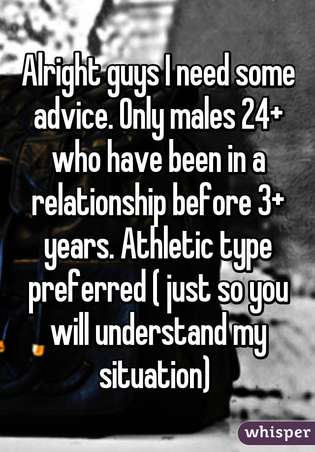 Alright guys I need some advice. Only males 24+ who have been in a relationship before 3+ years. Athletic type preferred ( just so you will understand my situation) 