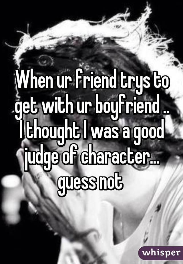 When ur friend trys to get with ur boyfriend .. I thought I was a good judge of character... guess not 