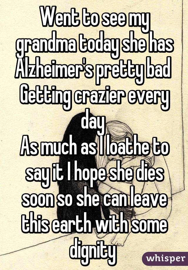 Went to see my grandma today she has Alzheimer's pretty bad 
Getting crazier every day 
As much as I loathe to say it I hope she dies soon so she can leave this earth with some dignity 