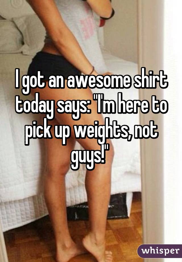 I got an awesome shirt today says: "I'm here to pick up weights, not guys!" 
