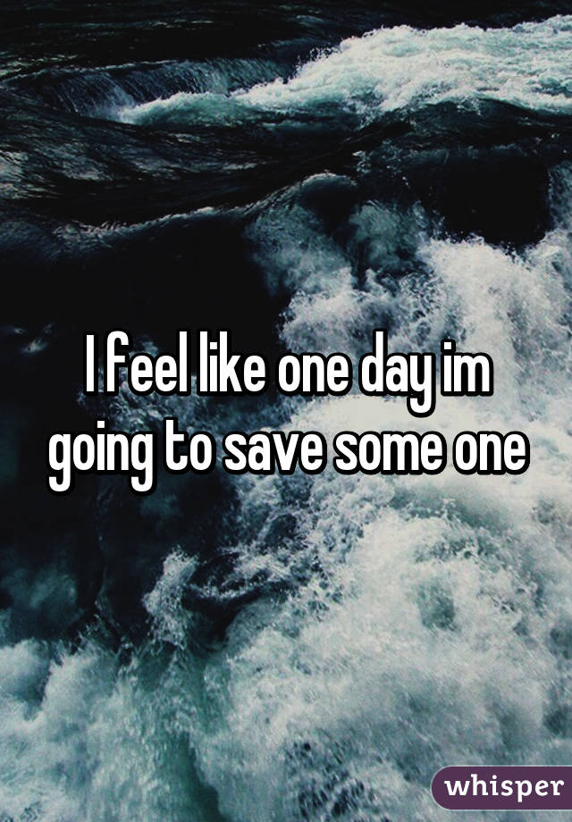 I feel like one day im going to save some one